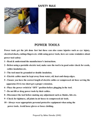 SAFETY RULE
Prepared by Belete Demeke (OHS)
POWER TOOLS
Power tools get the job done fast but these can also cause injuries such as eye injury,
electrical shock, cuttings fingers etc. while using power tools, here are some reminders about
power tool safety:
1 - Read & understand the manufacturer's instructions.
2 - Before using a portable electric tool, make sure the tool is in good order check for cords,
cables insulation etc.
3 - The tool must be grounded or double insulation.
4 - Electric cables must be kept away from water, oil, heat and sharp edges.
5 - Ensure you have the correct length of electric cables or compressed air hose serving the
apparatus if it is too short get a proper extension.
6 - Place the power switch in ' OFF ' position before plugging in the tool.
7 - Do not lift or drag power tools by their cables.
8 - Disconnect the tool before making any adjustment such as blades, bits etc.
9 - Check for tightness, all joints in air hoses to compressed air tools.
10 - Always wear appropriate personal protective equipment when using the
power tools. Avoid loose gloves or loose clothing.
 
