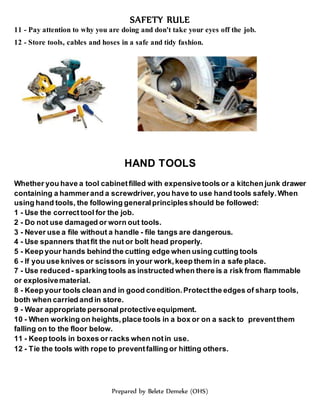 SAFETY RULE
Prepared by Belete Demeke (OHS)
11 - Pay attention to why you are doing and don't take your eyes off the job.
12 - Store tools, cables and hoses in a safe and tidy fashion.
HAND TOOLS
Whether you have a tool cabinetfilled with expensivetools or a kitchen junk drawer
containing a hammerand a screwdriver, you have to use hand tools safely.When
using hand tools, the following generalprinciplesshould be followed:
1 - Use the correcttool for the job.
2 - Do not use damaged or worn out tools.
3 - Never use a file without a handle - file tangs are dangerous.
4 - Use spanners thatfit the nut or bolt head properly.
5 - Keep your hands behind the cutting edge when using cutting tools
6 - If you use knives or scissors in your work,keep them in a safe place.
7 - Use reduced- sparking tools as instructed when there is a risk from flammable
or explosivematerial.
8 - Keep your tools clean and in good condition.Protectthe edges of sharp tools,
both when carried and in store.
9 - Wear appropriate personalprotectiveequipment.
10 - When working on heights, place tools in a box or on a sack to preventthem
falling on to the floor below.
11 - Keep tools in boxes or racks when notin use.
12 - Tie the tools with rope to preventfalling or hitting others.
 