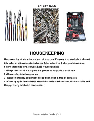SAFETY RULE
Prepared by Belete Demeke (OHS)
HOUSEKEEPING
Housekeeping at workplace is part of your job. Keeping your workplace clean &
tidy helps avoid accidents, incidents, falls, cuts, fires & chemical exposures.
Follow these tips for safe workplace housekeeping:
1 - Keep all material & equipment in proper storage place when not.
2 - Keep aisles & walkways clear.
3 - Keep emergency equipment in good condition & free of obstacles
4 - Clean up spills immediately. Know whatto do to take care of chemical spills and
Keep properly in labeled containers.
 