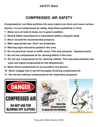 SAFETY RULE
Prepared by Belete Demeke (OHS)
COMPRESSED AIR SAFETY
Compressedair can blow particles into eyes rupture ear drum and cause serious
injuries. To use compressed air safety, keep these guidelines in mind:
1 - Make sure air tools & hoses are in good condition.
2 - Read & follow manufacturer’s instructions before using the tools.
3 - Never exceed the recommended pressure.
4 - Wear appropriate eye  face  ear protection.
5 - Warning signs should be posted in the area.
6 - Do not permit air hoses in traffic areas. This also presents tripping hazard.
7 - Do not use compressed air for cleaning debris in the area.
8 - Do not use compressed air for cleaning clothes. This may blow particles into
eyes and ingest compressed air into bloodstream.
9 - Never direct compressed air to yourself or any person.
10 - Never engage into or permit horseplay involving compressed air.
11 - Do not use ordinary compressed air for respiratory purposes.
 