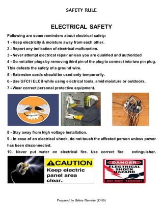 SAFETY RULE
Prepared by Belete Demeke (OHS)
ELECTRICAL SAFETY
Following are some reminders about electrical safety:
1 - Keep electricity & moisture away from each other.
2 - Report any indication of electrical malfunction.
3 - Never attempt electrical repair unless you are qualified and authorized
4 - Do not alter plugs by removingthird pin of the plug to connect into two pin plug.
This defeats the safety of a ground wire.
5 - Extension cords should be used only temporarily.
6 - Use GFCI  ELCB while using electrical tools, amid moisture or outdoors.
7 - Wear correct personal protective equipment.
8 - Stay away from high voltage installation.
9 - In case of an electrical shock, do not touch the affected person unless power
has been disconnected.
10. Never put water on electrical fire. Use correct fire extinguisher.
 