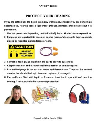 SAFETY RULE
Prepared by Belete Demeke (OHS)
PROTECT YOUR HEARING
If you are getting used to being in a noisy workplace, chances you are suffering a
hearing loss. Hearing loss is generally gradual, painless and invisible but it is
permanent.
1. Use ear protection depending on the kind of job and kind of noise exposed to:
2. Ear plugs are inserted into ears and can be made of disposable foam, reusable
plastic or mounted on headpiece or cord.
3. Formable foam plugs expand in the ear to provide custom fit.
4. Keep them clean and throw them if they harden or do not expand.
5. Pre molded plugs fit the ear and come in different sizes. They last for several
months but should be kept clean and replaced if damaged.
6. Ear muffs are filled with liquid or foam and have hard cups with soft cushion
sealing. These provide the soundest protection.
 