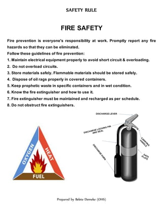 SAFETY RULE
Prepared by Belete Demeke (OHS)
FIRE SAFETY
Fire prevention is everyone's responsibility at work. Promptly report any fire
hazards so that they can be eliminated.
Follow these guidelines of fire prevention:
1. Maintain electrical equipment properly to avoid short circuit & overloading.
2. Do not overload circuits.
3. Store materials safely. Flammable materials should be stored safely.
4. Dispose of oil rags properly in covered containers.
5. Keep prophetic waste in specific containers and in wet condition.
6. Know the fire extinguisher and how to use it.
7. Fire extinguisher must be maintained and recharged as per schedule.
8. Do not obstruct fire extinguishers.
 