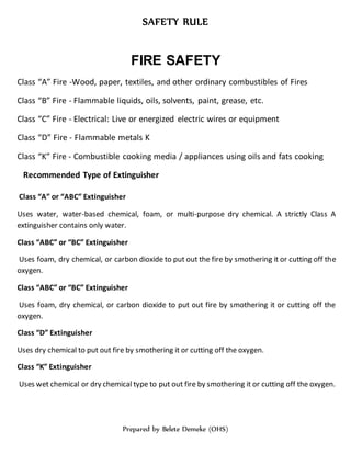 SAFETY RULE
Prepared by Belete Demeke (OHS)
FIRE SAFETY
Class “A” Fire -Wood, paper, textiles, and other ordinary combustibles of Fires
Class “B” Fire - Flammable liquids, oils, solvents, paint, grease, etc.
Class “C” Fire - Electrical: Live or energized electric wires or equipment
Class “D” Fire - Flammable metals K
Class “K” Fire - Combustible cooking media / appliances using oils and fats cooking
Recommended Type of Extinguisher
Class “A” or “ABC” Extinguisher
Uses water, water-based chemical, foam, or multi-purpose dry chemical. A strictly Class A
extinguisher contains only water.
Class “ABC” or “BC” Extinguisher
Uses foam, dry chemical, or carbon dioxide to put out the fire by smothering it or cutting off the
oxygen.
Class “ABC” or “BC” Extinguisher
Uses foam, dry chemical, or carbon dioxide to put out fire by smothering it or cutting off the
oxygen.
Class “D” Extinguisher
Uses dry chemical to put out fire by smothering it or cutting off the oxygen.
Class “K” Extinguisher
Uses wet chemical or dry chemical type to put out fire by smothering it or cutting off the oxygen.
 