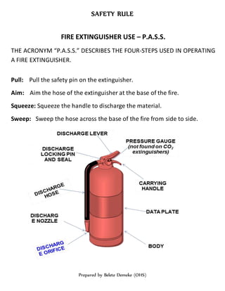SAFETY RULE
Prepared by Belete Demeke (OHS)
FIRE EXTINGUISHER USE – P.A.S.S.
THE ACRONYM “P.A.S.S.” DESCRIBES THE FOUR-STEPS USED IN OPERATING
A FIRE EXTINGUISHER.
Pull: Pull the safety pin on the extinguisher.
Aim: Aim the hose of the extinguisher at the base of the fire.
Squeeze: Squeeze the handle to discharge the material.
Sweep: Sweep the hose across the base of the fire from side to side.
 