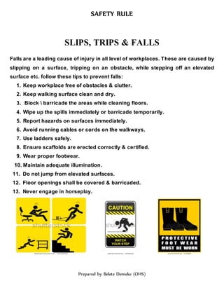 SAFETY RULE
Prepared by Belete Demeke (OHS)
SLIPS, TRIPS & FALLS
Falls are a leading cause of injury in all level of workplaces. These are caused by
slipping on a surface, tripping on an obstacle, while stepping off an elevated
surface etc. follow these tips to prevent falls:
1. Keep workplace free of obstacles & clutter.
2. Keep walking surface clean and dry.
3. Block  barricade the areas while cleaning floors.
4. Wipe up the spills immediately or barricade temporarily.
5. Report hazards on surfaces immediately.
6. Avoid running cables or cords on the walkways.
7. Use ladders safely.
8. Ensure scaffolds are erected correctly & certified.
9. Wear proper footwear.
10. Maintain adequate illumination.
11. Do not jump from elevated surfaces.
12. Floor openings shall be covered & barricaded.
13. Never engage in horseplay.
 