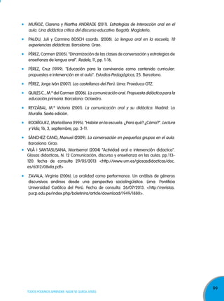 99
TODOS PODEMOS APRENDER, NADIE SE QUEDA ATRÁS
MUÑOz, Clarena y Martha ANDRADE (2011). Estrategias de Interacción oral en el
aula. Una didáctica crítica del discurso educativo. Bogotá: Magisterio.
PALOU, juli y Carmina BOSCH coords. (2008). La lengua oral en la escuela, 10
experiencias didácticas. Barcelona: Grao.
PÉREz, Carmen (2005). “Dinamización de las clases de conversación y estrategias de
enseñanza de lengua oral”. Redele, 11, pp. 1-16.
PÉREz, Cruz (1999). "Educación para la convivencia como contenido curricular:
propuestas e intervención en el aula". Estudios Pedagógicos, 25. Barcelona.
PÉREz, jorge Iván (2007). Los castellanos del Perú. Lima: Proeduca-GTz.
QUILES C., M.ª del Carmen (2006). La comunicación oral. Propuesta didáctica para la
educación primaria. Barcelona: Octaedro.
REyzÁBAL, M.ª Victoria (2001). La comunicación oral y su didáctica. Madrid: La
Muralla. Sexta edición.
RODRÍGUEz, María Elena (1995). “Hablar en la escuela. ¿Para qué? ¿Cómo?”. Lectura
y Vida, 16, 3, septiembre, pp. 3-11.
SÁNCHEz CANO, Manuel (2009). La conversación en pequeños grupos en el aula.
Barcelona: Grao.
VILÁ I SANTASUSANA, Montserrat (2004) "Actividad oral e intervención didactica".
Glosas didacticas, N. 12 Comunicación, discurso y enseñanza en las aulas. pp.113-
120. fecha de consulta 29/05/2013 <http://www.um.es/glosasdidacticas/doc.
es/6D12/08vila.pdf>
zAVALA, Virginia (2006). La oralidad como performance. Un análisis de géneros
discursivos andinos desde una perspectiva sociolingüística. Lima: Pontificia
Universidad Católica del Perú. Fecha de consulta: 26/07/2013. <http://revistas.
pucp.edu.pe/index.php/boletinira/article/download/1949/1880>.
 