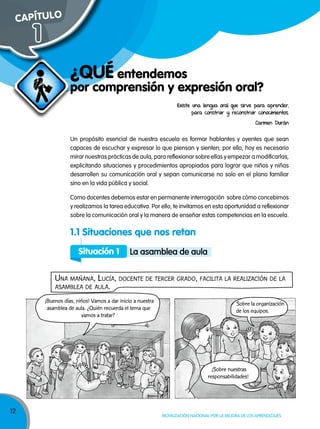 12
Movilización nacional por la Mejora de los aprendizajes
¿Qué entendemos
por comprensión y expresión oral?
Existe una lengua oral que sirve para aprender,
para construir y reconstruir conocimientos.
Carmen Durán
Un propósito esencial de nuestra escuela es formar hablantes y oyentes que sean
capaces de escuchar y expresar lo que piensan y sienten; por ello, hoy es necesario
mirar nuestras prácticas de aula, para reflexionar sobre ellas y empezar a modificarlas,
explicitando situaciones y procedimientos apropiados para lograr que niños y niñas
desarrollen su comunicación oral y sepan comunicarse no solo en el plano familiar
sino en la vida pública y social.
Como docentes debemos estar en permanente interrogación sobre cómo concebimos
y realizamos la tarea educativa. Por ello, te invitamos en esta oportunidad a reflexionar
sobre la comunicación oral y la manera de enseñar estas competencias en la escuela.
1.1 Situaciones que nos retan
Situación 1 la asamblea de aula
Una mañana, LUcía, docente de tercer grado, faciLita La reaLización de La
asambLea de aULa.
¡Buenos días, niños! Vamos a dar inicio a nuestra
asamblea de aula. ¿Quién recuerda el tema que
vamos a tratar?
Sobre la organización
de los equipos.
¡Sobre nuestras
responsabilidades!
CAPÍTuLO
1
 