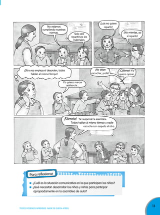 13
TODOS PODEMOS APRENDER, NADIE SE QUEDA ATRÁS
Para reflexionar
¿Cuál es la situación comunicativa en la que participan los niños?
¿Qué necesitan desarrollar los niños y niñas para participar
apropiadamente en la asamblea de aula?
¡Otra vez empieza el desorden, todos
hablan al mismo tiempo!
Solo dos
repartimos los
materiales.
Yo quiero marcar
asistencia...
¡Silencio! Se suspende la asamblea.
Todos hablan al mismo tiempo y nadie
escucha con respeto al otro.
¡Cállense! Yo
quiero opinar.
¡No dejan
escuchar, profe!
No estamos
cumpliendo nuestras
normas.
¡Luis no quiere
repartir!
¡No mientas, yo
sí reparto!
 