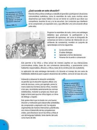 14
Movilización nacional por la Mejora de los aprendizajes
Propiciar la asamblea de aula, como una estrategia
didáctica que promueve la participación y la
expresión de opiniones, así como la búsqueda de
consensos en torno a normas de interacción en un
ambiente de convivencia, moviliza un conjunto de
aprendizajes como los siguientes:
La escucha activa.
El saber dialogar.
Aprender a tomar decisiones.
Ponerse de acuerdo o consensuar.
Esto permite a los niños y niñas actuar de manera asertiva en sus interacciones
comunicativas orales, base de una convivencia democrática, y posicionarse como
hablantes responsables, eficaces y críticos, base de la construcción de ciudadanía.
La aplicación de esta estrategia demanda a la docente el manejo de una serie de
habilidades didácticas para superar situaciones de conflicto, como en el caso de Lucía.
Volviendo a observar la situación analizada,
se percibe que la docente requiere utilizar una
serie de recursos, como, por ejemplo, poner la
mano sobre los hombros de los niños, mirarlos
a los ojos, recordarles serenamente las normas
establecidas, modular su propia voz, hacer que
bajen el tono para que los niños logren un clima
de diálogo y respeto.
Esto quiere decir que no basta con una buena
intuición y motivación para desarrollar actividades
de comprensión y expresión oral. Se requiere
organizarlas de manera intencional y planificada,
con miras al desarrollo de las competencias
orales, para favorecer así en los niños y niñas el
uso del lenguaje hablado, tanto dentro del aula
como fuera de ella.
Paralosniñosyniñasconstituyeundesafíoelaprenderaparticiparensituaciones
comunicativas auténticas, como la asamblea de aula, pues muchas veces
observamos que todos hablan a la vez sin tomar en cuenta lo que dicen sus
compañeros, levantan la voz y no se escuchan. Son conductas que interfieren
en la comprensión y la expresión oral, y que dificultan una comunicación eficaz
entre ellos.
¿Qué sucede en esta situación?
“La asamblea de aula es
una estrategia que ofrece
un modelo de participación
democrática a través
del diálogo y la toma de
decisiones colectivas”.
(Pérez 1999: 7)
“Desde lo metodológico
en nuestras aulas deben
crearse situaciones reales de
comunicación en la que se
use la lengua para trasmitir
ideas, hechos e intenciones a
interlocutores en situaciones
concretas”.
(Vilá i Santasusana 2004: 113)
 