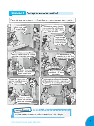 15
TODOS PODEMOS APRENDER, NADIE SE QUEDA ATRÁS
Situación 2 Concepciones sobre oralidad
en La saLa de profesores, LUcía está en sU escritorio mUy preocUpada...
Para reflexionar
¿Qué concepciones sobre oralidad tienen Lucía y sus colegas?
Siempre es lo mismo. Cuando
intento desarrollar actividades de
comunicación oral, todos hablan y
no se escuchan.
Te dije: se hace
mucho desorden;
por eso no planifico
actividades orales
en mi aula.
Hola Lucía. ¿Qué
te pasa? ¿Estás
preocupada?
Es que tienen que
aprender a escucharse con
respeto unos a otros.
Alcancé a escucharlas. Nuestros
niños ya hablan cuando les hacemos
preguntas. ¿Por qué te preocupas?
Yo también trabajé la
asamblea en mi aula. Sentí
que perdí el tiempo.
¿Por qué dices eso?
Porque unos pocos
participaron. Los demás
solo miraban.
Conversar es mantener
contacto con el mundo.
¡Tienen que expresarse!
Es mejor que todos estén en
silencio, escuchándonos, sin
hacer ruidos.
Debemos desarrollar en nuestras aulas
actividades de comprensión y expresión oral.
Pongámonos de acuerdo para desarrollar
estas competencias.
 