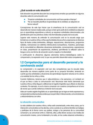 16
Movilización nacional por la Mejora de los aprendizajes
¿Qué sucede en esta situación?
Esta situación nos permite descubrir las concepciones erradas que persisten en algunos
docentes sobre la comunicación oral:
“Propiciar actividades de comunicación oral hace perder el tiempo”.
“No se necesita planificar el aprendizaje de la oralidad, se adquiere en
forma natural”.
Concepciones de este tipo hacen que la enseñanza de la comunicación oral se
desarrolle de manera inadecuada, porque si bien gran parte de la oralidad se adquiere
por un aprendizaje espontáneo y natural, se requieren actividades intencionadas y de
planificación para las prácticas orales más formalizadas propias de la escuela.
Superar esta manera de entender la comunicación oral en la escuela exige que
brindemos a nuestros niños y niñas oportunidades de escuchar y expresarse en diversos
tipos de textos orales (entrevistas, diálogos, exposiciones, descripciones, programas
radiales, narraciones) con distintos interlocutores (compañeros, maestros, personajes
de la comunidad) en diferentes situaciones (entrevistas, conversaciones, exposiciones
en clase, presentación de experiencias, etcétera), permitiendo la reflexión sobre la
lengua como una forma de actuación social y respeto a la diversidad.
A continuación te ofrecemos algunos elementos teórico-metodológicos sobre la
comprensión y la expresión oral, lo que nos permitirá desarrollar estas competencias.
La comprensión y la expresión oral son dos competencias que la escuela debe
desarrollar de manera explícita como parte de su proyecto formativo, teniendo en
cuenta que las actividades y situaciones de aprendizaje requieren situarse en la cultura
y la realidad de los niños y niñas.
Cuando hablamos, tenemos que ir adecuándonos a las personas y al contexto en
el que se lleva a cabo la comunicación oral. Reconocer este hecho demanda que
nuestros niños y niñas lleguen a diferenciar el registro lingüístico que utilizan en diversos
contextos. Por ejemplo, no es lo mismo conversar con nuestros compañeros en la hora
de recreo que cuando visitamos al director de la escuela.
Adecuar nuestro registro lingüístico es un aprendizaje que se logra en tanto expresemos y
comprendamosdiversostextosoralesquenospermitanirinteractuando,comunicándonos
y relacionándonos con otros.
la situación comunicativa
La vida cotidiana de nuestros niños y niñas está caracterizada, entre otras cosas, por la
interacción comunicativa con los demás, como cuando en su entorno familiar son testigos
y partícipes de la forma como sus padres, amigos y las personas de su comunidad
conversan y se comunican entre sí. Además, ellos y ellas tienen acceso a los medios de
comunicación masiva, como la televisión y la radio, en los cuales observan entrevistas y
1.2 Competencias para el desarrollo personal y la
convivencia social
 