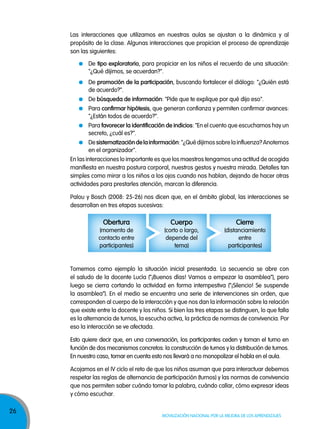 26
Movilización nacional por la Mejora de los aprendizajes
En las interacciones lo importante es que los maestros tengamos una actitud de acogida
manifiesta en nuestra postura corporal, nuestros gestos y nuestra mirada. Detalles tan
simples como mirar a los niños a los ojos cuando nos hablan, dejando de hacer otras
actividades para prestarles atención, marcan la diferencia.
Palou y Bosch (2008: 25-26) nos dicen que, en el ámbito global, las interacciones se
desarrollan en tres etapas sucesivas:
Las interacciones que utilizamos en nuestras aulas se ajustan a la dinámica y al
propósito de la clase. Algunas interacciones que propician el proceso de aprendizaje
son las siguientes:
De tipo exploratorio, para propiciar en los niños el recuerdo de una situación:
"¿Qué dijimos, se acuerdan?".
De promoción de la participación, buscando fortalecer el diálogo: "¿Quién está
de acuerdo?".
De búsqueda de información: "Pide que te explique por qué dijo eso".
Para confirmar hipótesis, que generan confianza y permiten confirmar avances:
"¿Están todos de acuerdo?".
Para favorecer la identificación de indicios: "En el cuento que escuchamos hay un
secreto, ¿cuál es?".
Desistematizacióndelainformación:"¿Quédijimossobrelainfluenza?Anotemos
en el organizador".
obertura
(momento de
contacto entre
participantes)
Cuerpo
(corto o largo,
depende del
tema)
Cierre
(distanciamiento
entre
participantes)
Tomemos como ejemplo la situación inicial presentada. La secuencia se abre con
el saludo de la docente Lucía (“¡Buenos días! Vamos a empezar la asamblea”), pero
luego se cierra cortando la actividad en forma intempestiva (“¡Silencio! Se suspende
la asamblea”). En el medio se encuentra una serie de intervenciones sin orden, que
corresponden al cuerpo de la interacción y que nos dan la información sobre la relación
que existe entre la docente y los niños. Si bien las tres etapas se distinguen, lo que falla
es la alternancia de turnos, la escucha activa, la práctica de normas de convivencia. Por
eso la interacción se ve afectada.
Esto quiere decir que, en una conversación, los participantes ceden y toman el turno en
función de dos mecanismos concretos: la construcción de turnos y la distribución de turnos.
En nuestro caso, tomar en cuenta esto nos llevará a no monopolizar el habla en el aula.
Acojamos en el IV ciclo el reto de que los niños asuman que para interactuar debemos
respetar las reglas de alternancia de participación (turnos) y las normas de convivencia
que nos permiten saber cuándo tomar la palabra, cuándo callar, cómo expresar ideas
y cómo escuchar.
 