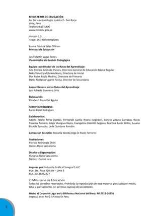 2
Ministerio de educación
Av. De la Arqueología, cuadra 2 - San Borja
Lima, Perú
Teléfono 615-5800
www.minedu.gob.pe
Versión 1.0
Tiraje: 245 400 ejemplares
Emma Patricia Salas O
‚
Brien
Ministra de educación
José Martín Vegas Torres
Viceministro de Gestión Pedagógica
equipo coordinador de las rutas del aprendizaje:
Ana Patricia Andrade Pacora, Directora General de Educación Básica Regular
Neky Vanetty Molinero Nano, Directora de Inicial
Flor Aidee Pablo Medina, Directora de Primaria
Darío Abelardo Ugarte Pareja, Director de Secundaria
asesor General de las rutas del aprendizaje
Luis Alfredo Guerrero Ortiz
elaboración:
Elizabeth Rojas Del Aguila
Asesoría pedagógica:
Karen Coral Rodríguez
colaboración:
Adolfo Zárate Pérez (Ipeba), Fernando García Rivera (Digeibir), Connie Zapata Carrasco, Rocío
Palacios Romero, Jorge Munguía Reyes, Evangelina Valentín Segovia, Martina Bazán Untul, Susana
Ricalde Zamudio, Leda Quintana Rondón.
Corrección de estilo: Rossella Wanda Olga Di Paolo Ferrarini
ilustraciones:
Patricia Nishimata Oishi
Henyc Alipio Saccatoma
Diseño y diagramación:
Hungria Alipio Saccatoma
Dante J. Quiroz Jara
impreso por: Industria Gráfica Cimagraf S.A.C.
Psje. Sta. Rosa 220 Ate – Lima 3
RUC 20136492277
© Ministerio de Educación
Todos los derechos reservados. Prohibida la reproducción de este material por cualquier medio,
total o parcialmente, sin permiso expreso de los editores.
Hecho el Depósito Legal en la Biblioteca Nacional del Perú: Nº 2013-16556
Impreso en el Perú / Printed in Peru
 