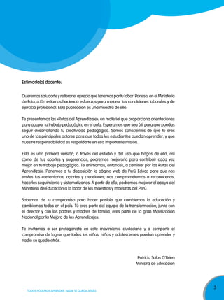 3
TODOS PODEMOS APRENDER, NADIE SE QUEDA ATRÁS
estimada(o) docente:
Queremos saludarte y reiterar el aprecio que tenemos por tu labor. Por eso, en el Ministerio
de Educación estamos haciendo esfuerzos para mejorar tus condiciones laborales y de
ejercicio profesional. Esta publicación es una muestra de ello.
Te presentamos las «Rutas del Aprendizaje», un material que proporciona orientaciones
para apoyar tu trabajo pedagógico en el aula. Esperamos que sea útil para que puedas
seguir desarrollando tu creatividad pedagógica. Somos conscientes de que tú eres
uno de los principales actores para que todos los estudiantes puedan aprender, y que
nuestra responsabilidad es respaldarte en esa importante misión.
Esta es una primera versión; a través del estudio y del uso que hagas de ella, así
como de tus aportes y sugerencias, podremos mejorarla para contribuir cada vez
mejor en tu trabajo pedagógico. Te animamos, entonces, a caminar por las Rutas del
Aprendizaje. Ponemos a tu disposición la página web de Perú Educa para que nos
envíes tus comentarios, aportes y creaciones; nos comprometemos a reconocerlos,
hacerles seguimiento y sistematizarlos. A partir de ello, podremos mejorar el apoyo del
Ministerio de Educación a la labor de los maestros y maestras del Perú.
Sabemos de tu compromiso para hacer posible que cambiemos la educación y
cambiemos todos en el país. Tú eres parte del equipo de la transformación; junto con
el director y con los padres y madres de familia, eres parte de la gran Movilización
Nacional por la Mejora de los Aprendizajes.
Te invitamos a ser protagonista en este movimiento ciudadano y a compartir el
compromiso de lograr que todos los niños, niñas y adolescentes puedan aprender y
nadie se quede atrás.
Patricia Salas O
‚
Brien
Ministra de Educación
 