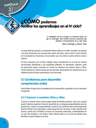 52
Movilización nacional por la Mejora de los aprendizajes
facilitar los aprendizajes en el IV ciclo?
¿CÓMO podemos
CAPÍTULO
3
La modalidad oral de la lengua es el material básico con
que se construyen otras muchas prácticas discursivas que
permiten el funcionamiento de la vida social.
Helena Calsamiglia y Amparo Tusón
Conocer a nuestros niños y niñas implica saber de dónde provienen, cómo son, qué les
gusta. Podemos explorar el nivel de desarrollo de su lenguaje preguntándoles qué les
gustahacer.¿Tienenunjuegopreferido?¿Cuáles?¿Conquiénesviven?¿Quéprogramas
favoritos tienen? Las respuestas a estas preguntas tan cercanas a ellos servirán para
darnos cuenta de si al hablar lo hacen con oraciones enlazadas, manteniéndose en
un solo hilo temático y con fluidez. Saber dónde están es un punto de partida para
planificar nuestro trabajo en el aula.
Para facilitar el logro de las competencias de comprensión y expresión oral, es necesario
lo siguiente:
La capacidad de expresar y comprender textos orales es un saber complejo. Se requiere
una serie de factores que nos permitan saber qué decir, qué no decir y cómo hacerlo
en la variedad de situaciones comunicativas que nos ofrece nuestro entorno social y
cultural.
Se hace necesario, por lo tanto, trabajar estas competencias en el aula de manera
secuenciada, planificada y con propósitos definidos. Es importante, además, partir
de situaciones reales, tomando en cuenta los intereses de nuestros niños y niñas,
involucrándolos en interacciones que les permitan desempeñar los quehaceres de un
hablante tanto de textos espontáneos como formales.
3.1 Condiciones para desarrollar
competencias orales
3.1.1 Conocer a nuestros niños y niñas
 