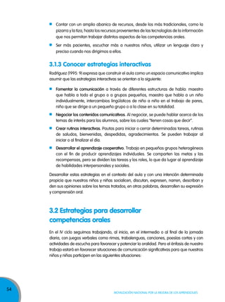 54
Movilización nacional por la Mejora de los aprendizajes
Contar con un amplio abanico de recursos, desde los más tradicionales, como la
pizarra y la tiza, hasta los recursos provenientes de las tecnologías de la información
que nos permitan trabajar distintos aspectos de las competencias orales.
Ser más pacientes, escuchar más a nuestros niños, utilizar un lenguaje claro y
preciso cuando nos dirigimos a ellos.
Rodríguez (1995: 9) expresa que construir el aula como un espacio comunicativo implica
asumir que las estrategias interactivas se orientan a lo siguiente:
Fomentar la comunicación a través de diferentes estructuras de habla: maestro
que habla a todo el grupo o a grupos pequeños, maestro que habla a un niño
individualmente, intercambios lingüísticos de niño a niño en el trabajo de pares,
niño que se dirige a un pequeño grupo o a la clase en su totalidad.
Negociar los contenidos comunicativos. Al negociar, se puede hablar acerca de los
temas de interés para los alumnos, sobre los cuales “tienen cosas que decir”.
Crear rutinas interactivas. Pautas para iniciar o cerrar determinadas tareas, rutinas
de saludos, bienvenidas, despedidas, agradecimientos. Se pueden trabajar al
iniciar o al finalizar el día.
Desarrollar el aprendizaje cooperativo. Trabajo en pequeños grupos heterogéneos
con el fin de producir aprendizajes individuales. Se comparten las metas y las
recompensas, pero se dividen las tareas y los roles, lo que da lugar al aprendizaje
de habilidades interpersonales y sociales.
Desarrollar estas estrategias en el contexto del aula y con una intención determinada
propicia que nuestros niños y niñas socialicen, discutan, expresen, narren, describan y
den sus opiniones sobre los temas tratados; en otras palabras, desarrollen su expresión
y comprensión oral.
3.2 Estrategias para desarrollar
competencias orales
En el IV ciclo seguimos trabajando, al inicio, en el intermedio o al final de la jornada
diaria, con juegos verbales como rimas, trabalenguas, canciones, poesías cortas y con
actividades de escucha para favorecer y potenciar la oralidad. Pero el énfasis de nuestro
trabajo estará en favorecer situaciones de comunicación significativas para que nuestros
niños y niñas participen en las siguientes situaciones:
3.1.3 Conocer estrategias interactivas
 