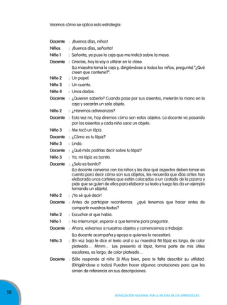 58
Movilización nacional por la Mejora de los aprendizajes
Veamos cómo se aplica esta estrategia:
Docente : ¡Buenos días, niños!
Niños : ¡Buenos días, señorita!
Niño 1 : Señorita, ya puse la caja que me indicó sobre la mesa.
Docente : Gracias, hoy la voy a utilizar en la clase.
(La maestra toma la caja y, dirigiéndose a todos los niños, pregunta) “¿Qué
creen que contiene?”.
Niño 2 : Un papel.
Niño 3 : Un cuento.
Niño 4 : Unos dados.
Docente : ¿Quieren saberlo? Cuando pase por sus asientos, meterán la mano en la
caja y sacarán un solo objeto.
Niño 2 : ¿Haremos adivinanzas?
Docente : Esta vez no, hoy diremos cómo son estos objetos. La docente va pasando
por los asientos y cada niño saca un objeto.
Niño 3 : Me tocó un lápiz.
Docente : ¿Cómo es tu lápiz?
Niño 3 : Lindo.
Docente : ¿Qué más podrías decir sobre tu lápiz?
Niño 3 : Ya, mi lápiz es bonito.
Docente : ¿Solo es bonito?
(La docente conversa con los niños y les dice qué aspectos deben tomar en
cuenta para decir cómo son sus objetos, les recuerda que días antes han
elaborado unos carteles que están colocados a un costado de la pizarra y
pide que se guíen de ellos para elaborar su texto y luego les da un ejemplo
tomando un objeto).
Niño 2 : ¡Ya sé qué decir!
Docente : Antes de participar recordemos ¿qué tenemos que hacer antes de
compartir nuestros textos?
Niño 2 : Escuchar al que habla.
Niño 1 : No interrumpir, esperar a que termine para preguntar.
Docente : Ahora, volvamos a nuestros objetos y comencemos a trabajar.
(La docente acompaña y apoya a quienes lo necesitan).
Niño 3 : (En voz baja le dice el texto oral a su maestra) Mi lápiz es largo, de color
plateado… Mmm… Les presento al lápiz, forma parte de mis útiles
escolares, es largo, de color plateado…
Docente : (Sólo responde al niño 3) Muy bien, pero te falta describir su utilidad.
(Dirigiéndose a todos) Pueden hacer algunas anotaciones para que les
sirvan de referencia en sus descripciones.
 