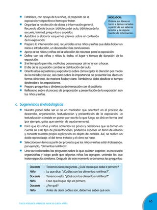 65
TODOS PODEMOS APRENDER, NADIE SE QUEDA ATRÁS
Establece, con apoyo de tus niños, el propósito de la
exposición y especifica el tema por tratar.
Organiza la recolección de datos e información general.
Recuerda dónde buscar: biblioteca del aula, biblioteca de la
escuela, internet, preguntas a expertos.
Ayúdalos a elaborar esquemas previos sobre el contenido
de la exposición.
c. sugerencias metodológicas
Nuestro papel debe ser el de un mediador que orientará en el proceso de
desarrollo, organización, textualización y presentación de la exposición. La
textualización consiste en poner por escrito lo que luego se dirá en forma oral
(por ejemplo, guías que servirán de ayudamemoria).
Para que los niños y niñas adviertan los pasos y decisiones que se toman en
cuenta en este tipo de presentaciones, podemos exponer un tema de estudio
y convertir nuestra propia explicación en objeto de análisis. Así, se realiza un
doble aprendizaje: el del tema tratado y el cómo se hace.
Selecciona un tema a partir del proyecto que los niños y niñas están trabajando;
por ejemplo, “alimentos nutritivos”.
Una vez redactadas las preguntas sobre lo que quieren exponer, es necesario
organizarlas y luego pedir que algunos niños las agrupen, uniendo las que
tratan aspectos similares. Después de este momento ordenamos las preguntas:
docente : Tenemos siete preguntas. ¿Cuál creen que debe ir primero?
niño : La que dice: “¿Cuáles son los alimentos nutritivos?”.
docente : Tenemos esta: “¿Qué son los alimentos nutritivos?”.
niño : Creo que la que dijo va primero.
docente : ¿Por qué?
niño : Antes de decir cuáles son, debemos saber qué son.
Prepara la intervención oral, recuérdales a tus niños y niñas que debe haber un
inicio o introducción, un desarrollo y las conclusiones.
Apoya a tus niños y niñas en la selección de recursos para la exposición.
Define con tus niños y niñas la fecha, el lugar y tiempo de duración de la
exposición.
Si el tiempo lo permite, motívalos para ensayar cómo lo van a hacer.
El día de la exposición cambia la distribución del aula.
Orienta a los expositores y expositoras sobre cómo captar la atención por medio
de la mirada y la voz, así como sobre la importancia de presentar las ideas en
forma coherente, de manera fluida y clara. También se debe dosificar el tiempo
destinado a las exposiciones.
Prepara preguntas o dinámicas de interacción con el auditorio.
Reflexiona sobre el proceso de preparación y presentación de la exposición con
tus niños y niñas.
indicadOr:
Ordena sus ideas en
torno a temas variados
a partir de sus saberes
previos y de alguna
fuente de información.
 