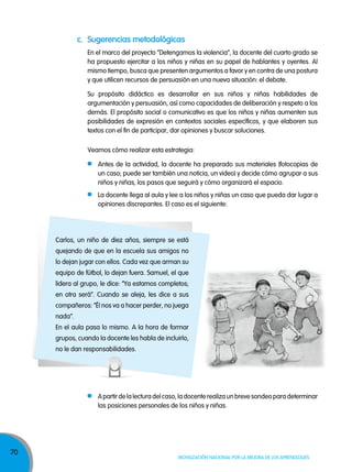 70
Movilización nacional por la Mejora de los aprendizajes
c. sugerencias metodológicas
En el marco del proyecto “Detengamos la violencia”, la docente del cuarto grado se
ha propuesto ejercitar a los niños y niñas en su papel de hablantes y oyentes. Al
mismo tiempo, busca que presenten argumentos a favor y en contra de una postura
y que utilicen recursos de persuasión en una nueva situación: el debate.
Su propósito didáctico es desarrollar en sus niños y niñas habilidades de
argumentación y persuasión, así como capacidades de deliberación y respeto a los
demás. El propósito social o comunicativo es que los niños y niñas aumenten sus
posibilidades de expresión en contextos sociales específicos, y que elaboren sus
textos con el fin de participar, dar opiniones y buscar soluciones.
Apartirdelalecturadelcaso,ladocenterealizaunbrevesondeoparadeterminar
las posiciones personales de los niños y niñas.
Veamos cómo realizar esta estrategia:
Antes de la actividad, la docente ha preparado sus materiales (fotocopias de
un caso; puede ser también una noticia, un video) y decide cómo agrupar a sus
niños y niñas, los pasos que seguirá y cómo organizará el espacio.
La docente llega al aula y lee a los niños y niñas un caso que pueda dar lugar a
opiniones discrepantes. El caso es el siguiente:
Carlos, un niño de diez años, siempre se está
quejando de que en la escuela sus amigos no
lo dejan jugar con ellos. Cada vez que arman su
equipo de fútbol, lo dejan fuera. Samuel, el que
lidera al grupo, le dice: “ya estamos completos;
en otra será”. Cuando se aleja, les dice a sus
compañeros: “Él nos va a hacer perder, no juega
nada”.
En el aula pasa lo mismo. A la hora de formar
grupos, cuando la docente les habla de incluirlo,
no le dan responsabilidades.
 