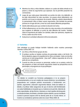 72
Movilización nacional por la Mejora de los aprendizajes
Mientras los niños y niñas debaten, elabora un cuadro de doble entrada en la
pizarra y anota los argumentos que expresan. Eso te permitirá presentar las
conclusiones.
Luego de que cada grupo intercambió sus puntos de vista y los defendió, se
les pide intercambiar los roles asumidos. Los grupos ahora defenderán una
posición con la que no estuvieron de acuerdo. Además, estarán desarrollando
su pensamiento crítico al idear nuevos argumentos. Esto también les permite
ponerse en el lugar del otro y mirar las cosas desde diferentes perspectivas.
Solicita alternativas para que cambie la situación de Carlos.
Al final reflexionamos con los niños sobre los roles asumidos y los sentimientos
que surgieron al defender un punto de vista diferente del nuestro. También
sobre la importancia de hablar con claridad, saber dar opiniones, respetar los
turnos y saber escuchar al otro.
Evaluemos la actividad utilizando la ficha de evaluación.
"Un debate no cumplirá sus funciones pedagógicas si no se prepara
convenientemente y si no se lo realiza de manera dinámica. Las actividades
preparatorias son cualquier práctica encaminada a fundamentar una
opinión, argumentar y descubrir argumentos falaces. Antes de realizar un
debate, el profesor debe asegurarse de que el alumno está familiarizado
con estas habilidades en el grado que su madurez se lo permita. Además de
estas capacidades, de tipo técnico, interviene un nivel cognitivo de búsqueda
y contraste de ideas, de síntesis, y también el plano afectivo, que se manifiesta
cuando la persona expone ante los demás parte de su mundo interior, al
mostrar sus verdaderas opiniones sobre las cosas" (Pérez 2005: 8).
d. Variantes
Esta estrategia se puede trabajar también hablando sobre nuestros personajes
favoritos: (Cañas 2007: 51)
Los niños y niñas forman grupos de dos.
El profesor escribe en tarjetas nombres de personajes reales o de ficción. De
forma aleatoria, pega en la espalda de los niños una tarjeta. Cada uno de ellos
camina por el aula preguntando: “¿Soy real?”, obtiene respuestas de sí/no de
parte de sus compañeros.
Cuando los niños ya conocen su personaje, vuelven con su pareja y entre los
dos preparan un texto oral dando argumentos desde las perspectivas de los
personajes y el programa en el que participan.
¡A tener presente!
indicadOr
Ordena sus
ideas en
torno a temas
variados a
partir de
sus saberes
previos y
de alguna
fuente de
información.
 