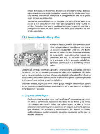 76
Movilización nacional por la Mejora de los aprendizajes
El resto de la clase puede intervenir directamente al finalizar el tiempo dedicado
a la entrevista, en un espacio destinado a las preguntas del público espectador.
Una variante consistiría en reemplazar al protagonista del libro por el propio
autor, siempre que sea posible.
También se puede entrevistar a un pescador que nos cuente las técnicas de
pescar o a un agricultor que nos relate cómo prepara la tierra y cultiva las
plantas. Cualquiera que sea la modalidad escogida, es preciso estimular la
participación de todos los niños y niñas, reforzando especialmente a los más
tímidos o inhibidos.
a. lo que se quiere lograr
Con la asamblea se quiere lograr que los niños y niñas expresen y compartan
sus ideas y sentimientos, respetando las ideas de los demás y los turnos,
y mantengan una escucha activa; que opinen acerca de ideas y hechos,
relacionen informaciones y tomen decisiones en conjunto. Asimismo, se busca
que resuelvan con autonomía y responsabilidad las diversas situaciones
problemáticas que puedan surgir entre los propios estudiantes, o entre ellos y el
maestro o maestra.
3.2.6 La asamblea de niños y niñas
Al iniciar el fascículo, leíamos en la primera situación
cómo Lucía propicia una asamblea de aula que se
ve obligada a suspender. Lucía tiene una buena
intuición y la motivación para desarrollar actividades
de comprensión y expresión oral de manera más
planificada. Por eso, es necesario apropiarnos
de la estrategia y de la secuencia metodológica
apropiada. Veamos qué es la asamblea y cómo se
realiza.
La asamblea, estrategia potente de expresión y comprensión oral, se organiza, en el caso
de primaria, una vez por semana para conversar sobre cosas importantes, dificultades
que se hayan presentado en el aula o tomar acuerdos sobre algo específico. Este es un
espacio democrático dentro de la escuela en el que los niños y niñas organizan y evalúan
la vida grupal como parte de su ejercicio ciudadano.
En nuestra realidad, hay muchos niños y niñas que ya participan en asambleas, porque
en sus pueblos o comunidades éstas se realizan una vez al mes o cuando se requiere
tomar decisiones y acuerdos.
 