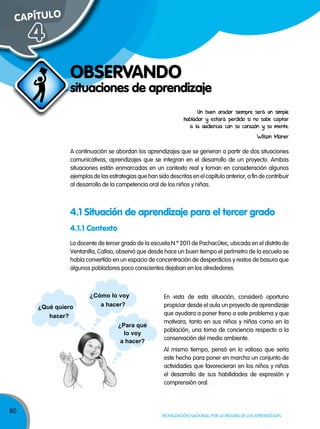 80
Movilización nacional por la Mejora de los aprendizajes
4.1.1 Contexto
¿Qué quiero
hacer?
¿Cómo lo voy
a hacer?
¿Para qué
lo voy
a hacer?
situaciones de aprendizaje
ObSERVANDO
CAPÍTuLO
4
un buen orador siempre será un simple
hablador y estará perdido si no sabe captar
a la audiencia con su corazón y su mente.
Wilson Mizner
A continuación se abordan los aprendizajes que se generan a partir de dos situaciones
comunicativas, aprendizajes que se integran en el desarrollo de un proyecto. Ambas
situaciones están enmarcadas en un contexto real y toman en consideración algunos
ejemplos de las estrategias que han sido descritas en el capítulo anterior, a fin de contribuir
al desarrollo de la competencia oral de los niños y niñas.
4.1 Situación de aprendizaje para el tercer grado
La docente de tercer grado de la escuela N.º 2011 de Pachacútec, ubicada en el distrito de
Ventanilla, Callao, observó que desde hace un buen tiempo el perímetro de la escuela se
había convertido en un espacio de concentración de desperdicios y restos de basura que
algunos pobladores poco conscientes dejaban en los alrededores.
En vista de esta situación, consideró oportuno
propiciar desde el aula un proyecto de aprendizaje
que ayudara a poner freno a este problema y que
motivara, tanto en sus niños y niñas como en la
población, una toma de conciencia respecto a la
conservación del medio ambiente.
Al mismo tiempo, pensó en lo valioso que sería
este hecho para poner en marcha un conjunto de
actividades que favorecieran en los niños y niñas
el desarrollo de sus habilidades de expresión y
comprensión oral.
 