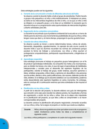 84
Movilización nacional por la Mejora de los aprendizajes
Estas estrategias pueden ser las siguientes:
a. Fomento de la comunicación a través de diferentes estructuras del habla
Se observa cuando la docente habla a todo el grupo de estudiantes. Podría hacerlo
a grupos más pequeños o al niño o niña individualmente. Si trabajaran en pares,
se daría en los intercambios lingüísticos de niño a niño, o si es que un niño o niña
se dirigiera a un pequeño grupo o a la clase en su totalidad. Es necesario que la
docente incluya en su programación estas oportunidades de intercambio lingüístico
y diseñe actividades para ello.
b. Negociación de los contenidos comunicativos
La docente ha encontrado que el problema ambiental de la escuela es un tema de
interés para los alumnos y eso incrementa las posibilidades de que los niños y niñas
tengan cosas que decir y, al mismo tiempo, propongan lo que les gustaría hacer.
c. Creación de rutinas interactivas
Se observa cuando se inician o cierran determinadas tareas, rutinas de saludo,
bienvenida, despedidas, agradecimientos. Un ejemplo de esto ocurre cuando la
docente invita a que los alumnos recuerden las normas de convivencia porque
pautean la forma de trabajar y comunicarse. Los niños y niñas asumen el
protagonismo empoderándose, participando espontáneamente y dirigiéndose al
grupo total.
d. Aprendizaje cooperativo
Esta estrategia promueve el trabajo en pequeños grupos heterogéneos con el fin
de producir aprendizajes individuales. Se comparten las metas y las recompensas,
pero se dividen las tareas y los roles, lo que da lugar al aprendizaje de habilidades
interpersonales y sociales para el desarrollo del repertorio lingüístico de los
participantes: orientar el trabajo del grupo; recibir órdenes; escuchar opiniones e
ideas; sintetizar propuestas; criticar ideas y opiniones sin descalificar a las personas
que las emiten; alentar a otros; pedir justificaciones, dar razones; defender puntos de
vista, etcétera. En el diálogo que la docente establece con sus estudiantes, podemos
verlos desarrollando este repertorio lingüístico en varios momentos. Sin embargo,
esto no concluye allí. A continuación veremos qué otras actividades le dan impulso al
proyecto.
e. Planificación con los niños y niñas
A partir de la elección del proyecto, la docente elabora una guía de interrogantes
que actuarán como ejes para rescatar los saberes previos, las inquietudes y formas
de organización y acción de los niños y niñas. Esta es la etapa más importante
en la planificación del proyecto, ya que ellos y ellas se comprometen o se hacen
corresponsables del proyecto.
La docente conduce la planificación del proyecto negociando y tomando acuerdos
con sus niños y niñas. Se le asigna al proyecto un nombre que revela sus objetivos.
Docente : Niños, ahora me gustaría escuchar qué saben acerca de un programa
radial. Anotaremos juntos todas las ideas y completaremos el
siguiente cuadro:
Los niños y niñas participaron y completaron el cuadro de la siguiente manera:
 