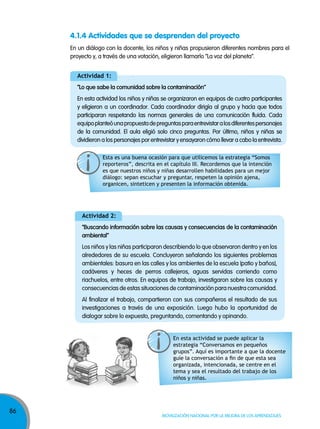86
Movilización nacional por la Mejora de los aprendizajes
4.1.4 Actividades que se desprenden del proyecto
actividad 1:
“lo que sabe la comunidad sobre la contaminación”
En esta actividad los niños y niñas se organizaron en equipos de cuatro participantes
y eligieron a un coordinador. Cada coordinador dirigía al grupo y hacía que todos
participaran respetando las normas generales de una comunicación fluida. Cada
equipoplanteóunapropuestadepreguntasparaentrevistaralosdiferentespersonajes
de la comunidad. El aula eligió solo cinco preguntas. Por último, niños y niñas se
dividieron a los personajes por entrevistar y ensayaron cómo llevar a cabo la entrevista.
actividad 2:
“Buscando información sobre las causas y consecuencias de la contaminación
ambiental”
Los niños y las niñas participaron describiendo lo que observaron dentro y en los
alrededores de su escuela. Concluyeron señalando los siguientes problemas
ambientales: basura en las calles y los ambientes de la escuela (patio y baños),
cadáveres y heces de perros callejeros, aguas servidas corriendo como
riachuelos, entre otros. En equipos de trabajo, investigaron sobre las causas y
consecuencias de estas situaciones de contaminación para nuestra comunidad.
Al finalizar el trabajo, compartieron con sus compañeros el resultado de sus
investigaciones a través de una exposición. Luego hubo la oportunidad de
dialogar sobre lo expuesto, preguntando, comentando y opinando.
En un diálogo con la docente, los niños y niñas propusieron diferentes nombres para el
proyecto y, a través de una votación, eligieron llamarlo “La voz del planeta”.
Esta es una buena ocasión para que utilicemos la estrategia “Somos
reporteros”, descrita en el capítulo III. Recordemos que la intención
es que nuestros niños y niñas desarrollen habilidades para un mejor
diálogo: sepan escuchar y preguntar, respeten la opinión ajena,
organicen, sinteticen y presenten la información obtenida.
En esta actividad se puede aplicar la
estrategia “Conversamos en pequeños
grupos”. Aquí es importante a que la docente
guíe la conversación a fin de que esta sea
organizada, intencionada, se centre en el
tema y sea el resultado del trabajo de los
niños y niñas.
 