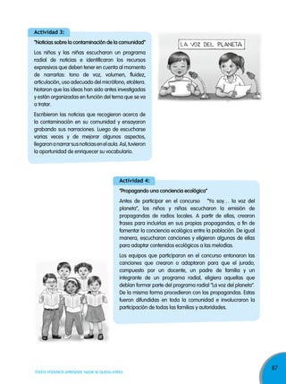87
TODOS PODEMOS APRENDER, NADIE SE QUEDA ATRÁS
actividad 3:
“noticias sobre la contaminación de la comunidad”
Los niños y las niñas escucharon un programa
radial de noticias e identificaron los recursos
expresivos que deben tener en cuenta al momento
de narrarlas: tono de voz, volumen, fluidez,
articulación, uso adecuado del micrófono, etcétera.
Notaron que las ideas han sido antes investigadas
y están organizadas en función del tema que se va
a tratar.
Escribieron las noticias que recogieron acerca de
la contaminación en su comunidad y ensayaron
grabando sus narraciones. Luego de escucharse
varias veces y de mejorar algunos aspectos,
llegaronanarrarsusnoticiasenelaula.Así,tuvieron
la oportunidad de enriquecer su vocabulario.
actividad 4:
“propagando una conciencia ecológica”
Antes de participar en el concurso “yo soy… la voz del
planeta”, los niños y niñas escucharon la emisión de
propagandas de radios locales. A partir de ellas, crearon
frases para incluirlas en sus propias propagandas, a fin de
fomentar la conciencia ecológica entre la población. De igual
manera, escucharon canciones y eligieron algunas de ellas
para adaptar contenidos ecológicos a las melodías.
Los equipos que participaron en el concurso entonaron las
canciones que crearon o adaptaron para que el jurado,
compuesto por un docente, un padre de familia y un
integrante de un programa radial, eligiera aquellas que
debían formar parte del programa radial “La voz del planeta”.
De la misma forma procedieron con las propagandas. Estas
fueron difundidas en toda la comunidad e involucraron la
participación de todas las familias y autoridades.
 