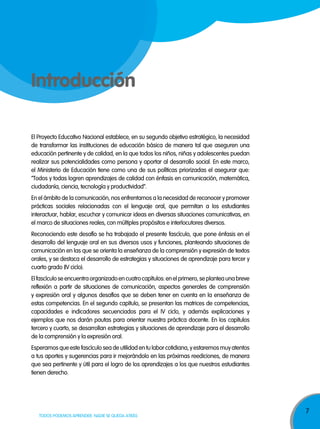 7
TODOS PODEMOS APRENDER, NADIE SE QUEDA ATRÁS
Introducción
El Proyecto Educativo Nacional establece, en su segundo objetivo estratégico, la necesidad
de transformar las instituciones de educación básica de manera tal que aseguren una
educación pertinente y de calidad, en la que todos los niños, niñas y adolescentes puedan
realizar sus potencialidades como persona y aportar al desarrollo social. En este marco,
el Ministerio de Educación tiene como una de sus políticas priorizadas el asegurar que:
“Todos y todas logren aprendizajes de calidad con énfasis en comunicación, matemática,
ciudadanía, ciencia, tecnología y productividad”.
En el ámbito de la comunicación, nos enfrentamos a la necesidad de reconocer y promover
prácticas sociales relacionadas con el lenguaje oral, que permitan a los estudiantes
interactuar, hablar, escuchar y comunicar ideas en diversas situaciones comunicativas, en
el marco de situaciones reales, con múltiples propósitos e interlocutores diversos.
Reconociendo este desafío se ha trabajado el presente fascículo, que pone énfasis en el
desarrollo del lenguaje oral en sus diversos usos y funciones, planteando situaciones de
comunicación en las que se orienta la enseñanza de la comprensión y expresión de textos
orales, y se destaca el desarrollo de estrategias y situaciones de aprendizaje para tercer y
cuarto grado (IV ciclo).
Elfascículoseencuentraorganizadoencuatrocapítulos:enelprimero,seplanteaunabreve
reflexión a partir de situaciones de comunicación, aspectos generales de comprensión
y expresión oral y algunos desafíos que se deben tener en cuenta en la enseñanza de
estas competencias. En el segundo capítulo, se presentan las matrices de competencias,
capacidades e indicadores secuenciados para el IV ciclo, y además explicaciones y
ejemplos que nos darán pautas para orientar nuestra práctica docente. En los capítulos
tercero y cuarto, se desarrollan estrategias y situaciones de aprendizaje para el desarrollo
de la comprensión y la expresión oral.
Esperamos que este fascículo sea de utilidad en tu labor cotidiana, y estaremos muy atentos
a tus aportes y sugerencias para ir mejorándolo en las próximas reediciones, de manera
que sea pertinente y útil para el logro de los aprendizajes a los que nuestros estudiantes
tienen derecho.
 
