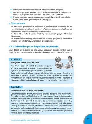 93
TODOS PODEMOS APRENDER, NADIE SE QUEDA ATRÁS
e. observaciones
La intervención permanente de la docente es relevante para el desarrollo de las
competencias comunicativas de los niños y niñas. Además, su compañía afianza las
relaciones en términos de afecto, seguridad y confianza.
Se dispondrá de un día, después del festival, para evaluar los logros y las dificultades
del proyecto.
La docente también investiga en internet sobre prácticas ejemplares que le interesa
mostrar a sus estudiantes y cumple con lo que les promete.
4.2.4 Actividades que se desprenden del proyecto
En un diálogo con la docente, los niños y niñas propusieron diferentes nombres para el
proyecto y, mediante una votación, eligieron llamarlo “Quepepampa, la fuerza de un pueblo”.
Participamos en exposiciones sencillas y diálogos sobre lo indagado.
Nos reunimos con los padres y madres de familia para hacer la ambientación
del aula (lo dirigen los niños y las niñas con presencia de la docente).
Ensayamos y realizamos evaluaciones grupales e individuales de los productos,
a partir de los videos que se tengan de cada equipo.
actividad 1:
“averiguando sobre nuestra comunidad”
Para llevar a cabo esta actividad, es necesario que los
niños y niñas se organicen en equipos de cinco integrantes,
elijan a un coordinador, tengan un secretario y un relator.
Cada equipo revisará folletos, mapas, artículos de internet, textos informativos y
enciclopédicos relacionados con la cultura de Quepepampa y la región. Los integrantes
compartirán con sus propias palabras lo que entendieron de los textos y ordenarán la
información estableciendo relaciones de secuencia, comparación y causa-efecto.
actividad 2:
“entrevistamos a personajes de la comunidad”
Conjuntamente con la docente, niños y niñas aprenden a elaborar guías de entrevistas.
Para ello, identifican cuál es la información que desean obtener (mitos, creencias,
refranes, dichos populares y moralejas); quiénes pueden brindar esta información
(fundadores de la comunidad, miembros de la familia, autoridades comunales,
maestros); qué preguntas pueden hacer y cómo harán el registro de la información.
En equipos, realizan la entrevista, identificando información básica y algunos detalles
de los textos orales, deduciendo hechos, referentes, lugares y relaciones de causa-
efecto a partir de información explícita. Dialogan para interpretar el sentido figurado de
refranes, dichos populares y moralejas.
 
