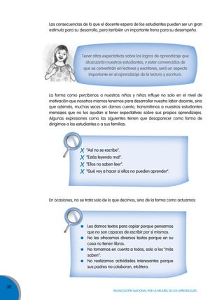 36
MOVILIZACIÓN NACIONAL POR LA MEJORA DE LOS APRENDIZAJES
Tener altas expectativas sobre los logros de aprendizaje que
alcanzarán nuestros estudiantes, y estar convencidos de
que se convertirán en lectores y escritores, será un aspecto
importante en el aprendizaje de la lectura y escritura.
La forma como percibimos a nuestros niños y niñas influye no solo en el nivel de
motivación que nosotros mismos tenemos para desarrollar nuestra labor docente, sino
que además, muchas veces sin darnos cuenta, transmitimos a nuestras estudiantes
mensajes que no los ayudan a tener expectativas sobre sus propios aprendizajes.
Algunas expresiones como las siguientes tienen que desaparecer como forma de
dirigirnos a los estudiantes o a sus familias:
En ocasiones, no se trata solo de lo que decimos, sino de la forma como actuamos:
Les damos textos para copiar porque pensamos
que no son capaces de escribir por sí mismos.
No les ofrecemos diversos textos porque en su
casa no tienen libros.
No tomamos en cuenta a todos, solo a los “más
saben”.
No realizamos actividades interesantes porque
sus padres no colaboran, etcétera.
x “Así no se escribe”.
x “Estás leyendo mal”.
x “Ellos no saben leer”.
x “Qué voy a hacer si ellos no pueden aprender”.
Las consecuencias de lo que el docente espera de los estudiantes pueden ser un gran
estímulo para su desarrollo, pero también un importante freno para su desempeño.
 