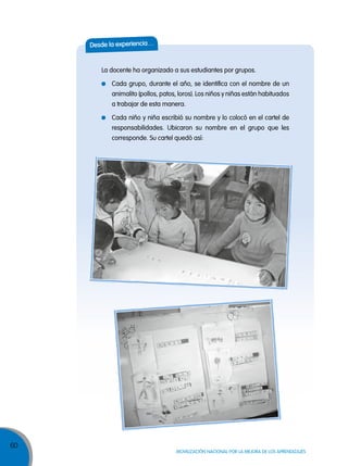 60
MOVILIZACIÓN NACIONAL POR LA MEJORA DE LOS APRENDIZAJES
desde la experiencia…
La docente ha organizado a sus estudiantes por grupos.
Cada grupo, durante el año, se identifica con el nombre de un
animalito (pollos, patos, loros). Los niños y niñas están habituados
a trabajar de esta manera.
Cada niño y niña escribió su nombre y lo colocó en el cartel de
responsabilidades. Ubicaron su nombre en el grupo que les
corresponde. Su cartel quedó así:
 