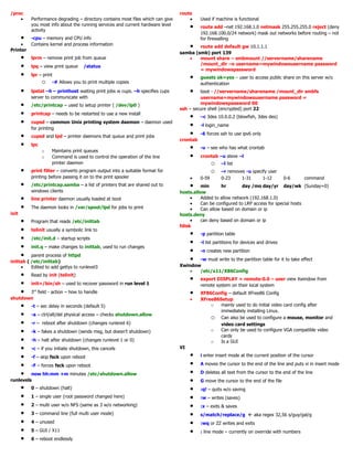 /proc
• Performance degrading – directory contains most files which can give
you most info about the running services and current hardware level
activity
• -cpu – memory and CPU info
• Contains kernel and process information
Printer
• lprm – remove print job from queue
• lpq – view print queue /status
• lpr – print
o -# Allows you to print multiple copies
• lpstat –h – printhost waiting print jobs w cups. –h specifies cups
server to communicate with
• /etc/printcap – used to setup printer ( /dev/lp0 )
• printcap – needs to be restarted to use a new install
• cupsd – common Unix printing system daemon – daemon used
for printing
• cupsd and lpd – printer daemons that queue and print jobs
• lpc
o Maintains print queues
o Command is used to control the operation of the line
printer daemon
• print filter – converts program output into a suitable format for
printing before passing it on to the print spooler
• /etc/printcap.samba – a list of printers that are shared out to
windows clients
• line printer daemon usually loaded at boot
• The daemon looks in /var/spool/lpd for jobs to print
init
• Program that reads /etc/inittab
• telinit usually a symbolic link to
• /etc/init.d – startup scripts
• init.q – make changes to inittab, used to run changes
• parent process of httpd
inittab ( /etc/inittab)
• Edited to add gettys to runlevel3
• Read by init (telinit)
• init=/bin/sh – used to recover password in run level 1
• 3rd
field - action – how to handle
shutdown
• -t – sec delay in seconds (default 5)
• -a – ctrl/alt/del physical access – checks shutdown.allow
• -r – reboot after shutdown (changes runlevel 6)
• -k – fakes a shutdown (sends msg, but doesn’t shutdown)
• -h – halt after shutdown (changes runlevel 1 or 0)
• -c – if you initiate shutdown, this cancels
• -f – skip fsck upon reboot
• -F – forces fsck upon reboot
• now hh:mm +m minutes /etc/shutdown.allow
runlevels
• 0 – shutdown (halt)
• 1 – single user (root password changed here)
• 2 – multi user w/o NFS (same as 3 w/o networking)
• 3 – command line (full multi user mode)
• 4 – unused
• 5 – GUI / X11
• 6 – reboot endlessly
route
• Used if machine is functional
• route add –net 192.168.1.0 netmask 255.255.255.0 reject (deny
192.168.100.0/24 network) mask out networks before routing – not
for firewalling
• route add default gw 10.1.1.1
samba (smb) port 139
• mount share – smbmount //servername/sharename
/mount_dir –o username=mywindowsusername password
= mywindowspassword
• guests ok=yes – user to access public share on this server w/o
authentication
• boot - //servername/sharename /mount_dir smbfs
username=mywindowsusername password =
mywindowspassword 00
ssh – secure shell (encrypted) port 22
• –c 3des 10.0.0.2 (blowfish, 3des des)
• -l login_name
• -6 forces ssh to use ipv6 only
crontab
• -u – see who has what crontab
• crontab –u steve –l
o –l list
o –r removes -u specify user
• 0-59 0-23 1-31 1-12 0-6 command
• min hr day /mo day/yr day/wk (Sunday=0)
hosts.allow
• Added to allow network (192.168.1.0)
• Can be configured to LRP access for special hosts
• Can allow based on domain or ip
hosts.deny
• can deny based on domain or ip
fdisk
• -p partition table
• -l list partitions for devices and drives
• -n creates new partition
• -w must write to the partition table for it to take effect
Xwindow
• /etc/x11/X86Config
• export DISPLAY = remote:0.0 – user view Xwindow from
remote system on their local system
• XF86Config – default XFree86 Config
• XFree86Setup
o mainly used to do initial video card config after
immediately installing Linux.
o Can also be used to configure a mouse, monitor and
video card settings
o Can only be used to configure VGA compatible video
cards
o Is a GUI
VI
• i enter insert mode at the current position of the cursor
• A moves the cursor to the end of the line and puts vi in insert mode
• D deletes all text from the cursor to the end of the line
• G move the cursor to the end of the file
• :q! – quits w/o saving
• :w – writes (saves)
• :x – exits & saves
• s/match/replace/g  aka regex 32,56 s/guy/gal/g
• :wq or ZZ writes and exits
• : line mode – currently on override with numbers
 