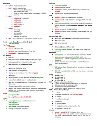 file system
• e2fsck - check bad super block
• ext2 – good for expansion later
o Filenames up to 255 characters
o Max partition size of 4TB
o Reserved blocks to allow root to free up space in full file
systems
• ext3
o mke2fs –j (/journaling)
o mkfs.ext3
o mkfs.ext2 –j
o mkfs –t ext2 –j
o mke2fs -j
• reiserfs
o Journaling
o Disk quota
o Encrypted files
o Compression
o Partitions up to 16 GB
• vfat – on a dual boot, Linux and windows available to users
How to - latest – Linux Documentation Project
• /usr/doc/howto
Man Pages
• updatedb
• man –k path to man files
• apropos – search shot description of man files
• makewhatis – index the manpages
info (pages)
• info info
• info pages contain more current pages than man pages
• info pages are broken into sections called nodes
• info pages make use of hypertext links
tar
• -xzvf Linux -2.4.3.tar.gz kernel
• -cvf (filename) (location) backup
• -z compress or uncompress a tar archive using gzip
• -v verbose
• -f specify a file or location other than the default /dev/rmt0
• -x specifies that the tar archive is to be extracted
• -d is used to compare an archive of the file system and report the
differences
• -A append specified files to an existing archive
• -u looks at an existing archive and will append files that have been
updated since the archive was made, effectively performing an
incremental backup
bunzip
• package.rpm.bz2
• tar -cvvjf filename file1 file2 file12
logfiles
• /var/log/messages  crash and reboot here
• /var/log/mail
• /var/log/wtemp
• /etc/syslog -> modify log daemon
• dmesg – all messages since boot
modules
• /etc/conf.modules
• rmmod – remove modules
• modprobe – remove, list and add modules, autoclean, load
modules
• lsmod – show all loaded kernel modules
NIS
• ypwhich – which NIS client bound to NIS server
• ypcat passwd – verify NIS client is reading auth info from NIS
server
• /etc/nisserwitch.conf – used to config which services are to be
used to determine info like hostnames, password files, group
files
• ypinit –m generate the NIS database
• ypmatch – used to display the value of a specified key in an NIS
database
Partition Type (FS)
• 82 – Linux Swap (cannot be mounted with mount command)
• 83 – Linux Native
• 85 – Linux Extended
ACPI
• Advanced Control and Power Int.
• /etc/acpi/events/power  map power button to specified
command
Passwords
• /etc/passwd - / in front of name disables password in this file
• pwconv creates and updates /etc/shado w/info from
/etc/passwd – converts using standard passwords to shadow
passwords
• Shadow password moves password to a separate file w more
restrictive permissions
DNS
• If IP address of one of the internet root name servers changes, edit
root.hints
• Edit DNS – named.conf to tell DNS over what domains it is hosting
or serving
ttySx
• TTyS0 – Com 1
• TTyS1 – Com 2
• TTyS2 – Com 3
• TTyS3 – Com 4
PAM – Pluggable Authentication Modules
• Change encryption types (Other than DES for passwords)
• Set resource limits on users (can’t DOS)
• Enable Shadow passwords on the fly
• Allow specific users at specific times at specific places
RPM – Red Hat Package Manager
• -q query
• -f package that owns file rpm –qf /etc/www/
• -F freshen
• -I install a new package
• -U upgrade
• -e remove package
• -l lists packages that own the specified files
• -h gives you a progress bar
dmesg
• dmesg | grep CPU – CPU messages during boot
• All messages during boot. Used to examine or control the kernel
ring buffer. The program helps users to print out their boot up
messages.
 