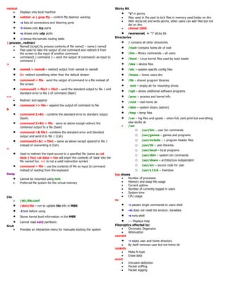 netstat
• Displays only local machine
• netstat -a | grep ftp – confirm ftp daemon working
• -a lists all connections and listening ports
• -t shows only tcp ports
• -u shows only udp ports
• -r shows the kernels routing table
| process , redirect
• Named (script) to process contents of file name2 – name | name2
• Pipe used to take the output of one command and redirect it from
the screen to the input of another command
• command1 | command 2 – send the output of command1 as input to
command 2
>
• nameA > nameB – redirect output from nameA to nameB
• 2> redirect something other than the default stream
• command > file - send the output of command to a file instead of
the screen
• command1 > file2 > file2 – send the standard output to file 1 and
standard error to file 2 of command (Bash)
>>
• Redirect and append
• command >> file – append the output of command to file
&
• command 2>&1 - combine the standard error to standard output
(bash)
• command 2>&1 > file - same as above except redirect the
combined output to a file (bash)
• command >& file1 –combine the standard error and standard
output and send it to file 1 (Csh)
• command2>&1 > file1 – same as above except append to file 1
instead of overwriting it (Csh)
<
• Used to redirect the input source to a specified file (same as cat
data | foo) cat data > foo will insert the contents of ‘data’ into the
file named foo. << Is not a valid redirection symbol
• command < file – use the contents of file as input to command
instead of reading from the keyboard
Swap
• Cannot be mounted using mnt
• Preferred file system for the virtual memory
Lilo
• /etc/lilo.conf
• /sbin/lilo – run to update lilo info in MBR
• -t test before using
• Stores kernel boot information in the MBR
• Cannot read ext2 partitions
Grub
• Provides an interactive menu for manually booting the system
Sticky Bit
• “s” in perms
• Was used in the past to lock files in memory used today on dirs
• With sticky bit and write perms, other users can add files but not
del on dirs
• chmod 1000
• rwxrwxrwt  “t” sticky bit
Directories
• / contains all other directories
• /root- contains home dir of root
• /bin – Binary commands – all users
• /boot – Linux kernel files used by boot loader
• /dev – device files
• /etc – system specific config files
• /home – home users dirs
• /lib – shared program libraries
• mnt – empty dir for mounting drives
• /opt – stores additional software programs
• /proc – process and kernel info
• /root – root home dir
• /sbin – system binary (admin)
• /tmp – temp files
• /var – log files and spools – when full, cant print but everything
else works ok
• /usr
o /usr/bin – user bin commands
o /usr/games – games and programs
o /usr/include – c program header files
o /usr/lib – user libraries
o /usr/local – local programs
o /usr/sbin – system bin commands
o /usr/share – architecture independent
o /usr/src – source code for user
o /usr/x11r6 – Xwindow
top shows
• Number of processes
• Memory and swap file usage
• Current uptime
• Number of currently logged in users
• System time
• CPU usage
su
• -c passes single commands to users shell
• -m does not reset the environ. Variables
• -s runs shell
• - - Displays help
Fiberoptics affected by:
• Chromatic Dispersion
• Attenuation
userdel
• -r wipes user and home directory
• By itself removes user but not home dir
makefs
• Make fs type
• Erase data
snort
• Intrusion detection
• Packet sniffing
• Packet logging
 