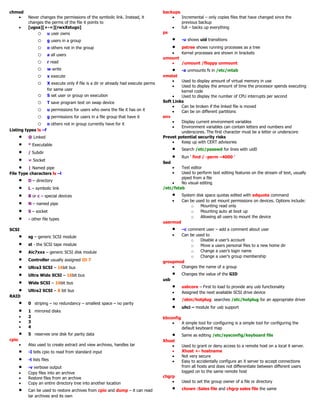 chmod
• Never changes the permissions of the symbolic link. Instead, it
changes the perms of the file it points to
• [ugoa][+-=][rwxXstugo]
o u user owns
o g users in a group
o o others not in the group
o a all users
o r read
o w write
o x execute
o X execute only if file is a dir or already had execute perms
for same user
o S set user or group on execution
o T save program text on swap device
o u permissions for users who owns the file it has on it
o g permissions for users in a file group that have it
o o others not in group currently have for it
Listing types ls –f
• @ Linked
• * Executable
• / Subdir
• = Socket
• | Named pipe
File Type characters ls –l
• D – directory
• L – symbolic link
• B or c – special devices
• N – named pipe
• S – socket
• - other file types
SCSI
• sg – generic SCSI module
• st - the SCSI tape module
• Aic7xxx – generic SCSI disk module
• Controller usually assigned ID 7
• Ultra3 SCSI – 16bit bus
• Ultra Wide SCSI – 16bit bus
• Wide SCSI – 16bit bus
• Ultra2 SCSI – 8 bit bus
RAID
• 0 striping – no redundancy – smallest space – no parity
• 1 mirrored disks
• 2
• 3
• 4
• 5 reserves one disk for parity data
cpio
• Also used to create extract and view archives, handles tar
• -I tells cpio to read from standard input
• -t lists files
• -v verbose output
• Copy files into an archive
• Restore files from an archive
• Copy an entire directory tree into another location
• Can be used to restore archives from cpio and dump – it can read
tar archives and its own
backups
• Incremental – only copies files that have changed since the
previous backup
• full – backs up everything
ps
• -u shows uid transitions
• pstree shows running processes as a tree
• Kernel processes are shown in brackets
umount
• /umount /floppy unmount
• -a unmounts fs in /etc/mtab
vmstat
• Used to display amount of virtual memory in use
• Used to display the amount of time the processor spends executing
kernel code
• Used to display the number of CPU interrupts per second
Soft Links
• Can be broken if the linked file is moved
• Can be on different partitions
env
• Display current environment variables
• Environment variables can contain letters and numbers and
underscores. The first character must be a letter or underscore
Prevet potential security risks
• Keep up with CERT advisories
• Search /etc/passwd for lines with uid0
• Run ‘ find / -perm –4000 ’
Sed
• Text editor
• Used to perform text editing features on the stream of text, usually
piped from a file
• No visual editing
/etc/fstab
• System disk space quotas edited with edquota command
• Can be used to set mount permissions on devices. Options include:
o Mounting read only
o Mounting auto at boot up
o Allowing all users to mount the device
usermod
• –c comment user – add a comment about user
• Can be used to
o Disable a user’s account
o Move a users personal files to a new home dir
o Change a user’s login name
o Change a user’s group membership
groupmod
• Changes the name of a group
• Changes the value of the GID
usb
• usbcore – First to load to provide any usb functionality
• Assigned the next available SCSI drive device
• /sbin/hotplug searches /etc/hotplug for an appropriate driver
• uhci – module for usb support
kbconfig
• A simple tool for configuring is a simple tool for configuring the
default keyboard map
• Same as editing /etc/sysconfig/keyboard file
Xhost
• Used to grant or deny access to a remote host on a local X server.
• Xhost +- hostname
• Not very secure
• Easy to accidentally configure an X server to accept connections
from all hosts and does not differentiate between different users
logged on to the same remote host
chgrp
• Used to set the group owner of a file or directory
• chown :Sales file and chgrp sales file the same
 