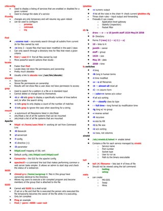 chkconfig
• Used to display a listing of services that are enabled or disabled for a
given runlevel
• Used to change the state of a service
ifconfig
• changes are only temporary and will resume reg upon reboot
• can be used to configure
o promisc
o netmask
o irq
find
• .-uname root – recursively search through all subdirs from current
dir for files owned by root
• -m time 2 – locate files that have been modified in the past 2 days
• Can only search through a directory tree for files that meet a given
criteria
• find / -user 0  find all files owned by root
• More powerful search options than locate
locate
• Faster than find
• Locate does not store file permissions and ownership
• Pretty much obsolete
• Usually a link to slocate now (/usr/bin/slocate)
slocate
• Secure locate
• Stores file permissions an ownership
• Results will not show files a user does not have permission to access
grep
• Used to search for a pattern in a file or in standard input
• Cannot delete or change text by themselves
• -A or –B tells grep to display a specifically number of lines before
and /or after the search string
• -c tells grep to only display a count of the number of matches
• -I tells grep to ignore the case when searching for a string
mount
• -a automount all filesystems listed in /etc/fstab
• /etc/fstab a list of all file systems that can be mounted
• /etc/mtab a list of all file systems that are mounted
Apache
• httpd –d /home/user/html  working dir set from Command
Line
• -R libexecdir
• -d serverroot
• -f config
• -C directive (-c)
• -D parameter
• httpd.conf mapping of SSL cert
• Default config /etc/httpd/conf/httpd/conf
• Comanche – the GUI for the apache config
• apachectl – a command line tool that makes performing common s-
web server tasks simpler. It allows an admin to start stop and check
the status of a webserver.
SGID
• chmod g+s /home/ourgroup  files in this group have
ownership identical to the Directory
• Allows reg users to execute a bin compiled program and become
members of the group that is attached to the file
SUID
• Cannot add SUID to a shell script
• If set on a file and that file is executed the person who executed the
file temporarily becomes the owner of the file while it is executing.
• Only bin compiled
• Ping an example
• Find / -perm –4000 –user root
iptables
• -n numeric output
• -l list all the rules in the chain  check current iptables cfg
• Three chain rules – input output and forwarding
• Firewalls it can create:
o Application-level gateway
o Stateful (inspection)
o Packet filter
dir ls
• drwx - - x - - x 10 jsmith staff 1024 May24 2058
• D- Directory
• Perms 7 (rwx) 1 (- - x) 1 (- - x)
• 10 – links to it
• jsmith – owner
• staff – group
• 1024 – size
• May 24 - date
• 2058 – time
ls switches
• -l long
• -lh long in human terms
• -t time modified
• -a - -a all filenames
• -A - - almost-all most all
• -C – in column form
• - - color=n names w/o colour
• -f all w/o sorting
• -F - - classify class by type
• - - full time – long format by modification time
• -lg long w/ no group
• -r reverse sorted
• -R recursive
• -s size by KB
• -S by file size
• -U w/o sorting
• -x rows, not columns
xinetd
• /etc/xinetd.d/telnet  enable telnet
• Contains a file for each service managed by xinetd.
o Service name
o Port number
o Socket type
o User to run as
o Path to the binary executable
tail
• tail (#) filename – lists last # of lines of file
• Should not be viewed using the tail command:
o lastlog
o wtmp
mkfs
• can create
o MS-DOS
o Swap
o Minix
 
