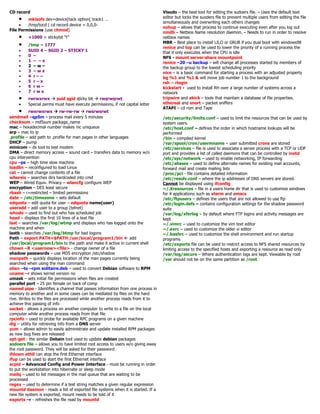 CD record
• mkisofs dev=device[tack option[ track1 …
• /tmp/tocd | cd record device = 0,0,0-
File Permissions (use chmod)
• +1000 = stickybit “t”
• /tmp = 1777
• SUID 4 – SGID 2 – STICKY 1
• 0 –
• 1 – – x
• 2 – w –
• 3 – w x
• 4 r – –
• 5 r – x
• 6 r w –
• 7 r w x
• rwrwxrwx  suid sgid sticky bit  rwsrwsrwt
• Special perms must have execute permissions, if not capital letter
• rwxrwxrwx  rw-rw-rw  rwsrwsrwt
sendmail –qp5m – process mail every 5 minutes
checksum – md5sum package_name
mac – hexadecimal number makes nic uniqueue
arp – mac to ip
.profile – add path to .profile for man pages in other languages
DHCP – pump
minicom – dx tool to test modem
DMA – direct memory access – sound card – transfers data to memory w/o
cpu intervention
cpu –ps – high time slow machine
loadlin – reconfigured to load Linux
cat – cannot change contents of a file
whereis – searches dirs hardcoded into cmd
WEP – Wired Equiv. Privacy – wlancfg configure WEP
encryption – DES least secure
rbash – r=restricted – limited permissions
date – /etc/timezone – sets default
edquota – edit quota for user – edquota name(user)
useradd – add user to a group (telnet)
whodo – used to find out who has scheduled job
head – displays the first 10 lines of a text file
last – searches /var/log/wtmp and displays who has logged onto the
machine and when
lastb – searches /var/log/btmp for bad logons
Path – export PATH=$PATH:/usr/local/program1/bin  add
/usr/local/program1/bin to the path and make it active in current shell
chown –R <usernew><file> - change owner of a file
shadow passwords – use MD5 encryption /etc/shadow
manpath – quickly displays location of the man pages currently being
searched when using the man command
alien –to –rpm solitaire.deb – used to convert Debian software to RPM
uname –r shows kernel version no
umask – sets initial file permissions when files are created
parallel port – 25 pin female on back of comp
named pipe - Identifies a channel that passes information from one process in
memory to another and in some cases can be mediated by files on the hard
rive. Writes to the files are processed while another process reads from it to
achieve this passing of info
socket - allows a process on another computer to write to a file on the local
computer while another process reads from that file
rpcinfo – used to probe for available RPC programs on a given machine
dig – utility for retrieving info from a DNS server
yum – allows admin to easily administrate and update installed RPM packages
as new bug fixes are released
apt-get - the similar Debain tool used to update debian packages
sodoers file – allows you to have limited root access to users w/o giving away
the root password. They will be asked for their password
ifdown eth0 can stop the first Ethernet interface
ifup can be used to start the first Ethernet interface
acpid – Advanced Config and Power Interface - must be running in order
to put the workstation into hibernate or sleep mode
mailq – used to list messages in the mail queue that are waiting to be
processed
regex – used to determine if a test string matches a given regular expression
mountd daemon - reads a list of exported file systems when it is started. If a
new file system is exported, mount needs to be told of it
exports –r - refreshes the file read by mountd
Visudo – the best tool for editing the sudoers file. – Uses the default text
editor but locks the suoders file to prevent multiple users from editing the file
simultaneously and overwriting each others changes
nohup – allows that process to continue executing even after you log out
nmdb – Netbios Name resolution daemon. – Needs to run in order to resolve
netbios names
MBR – Best place to install LILO or GRUB if you dual boot with windows98
renice and top can be used to lower the priority of a running process the
that it only executes when the CPU is idle
NFS - mount server:share mountpoint
renice –20 –u backup – will change all processes started by members of
the backup group to the lowest scheduling priority
nice – is a basic command for starting a process with an adjusted property
bg %1 and %1 & will move job number 1 to the background
rsh = rlogin
kickstart - used to install RH over a large number of systems across a
network
tripwire and akick – tools that maintain a database of file properties.
ethereal and snort – packet sniffers
ATAPI – cd rom and Tape
/etc/security/limits.conf – used to limit the resources that can be used by
system users.
/etc/host.conf – defines the order in which hostname lookups will be
performed
/bin – compiled kernel
/var/spool/cron/usermname – user submitted crons are stored
/etc/services – file is used to associate a server process with a TCP or UDP
port and provides a list of called daemons that can be controlled by inetd
/etc/sys/network – used to enable networking, IP forwarding
/etc/aliases – used to define alternate names for existing mail accounts,
forward mail and create mailing lists
/proc/pci - file contains detailed information
/etc/resolv.conf – where the ip addresses of DNS servers are stored.
Cannot be displayed using ifconfig
~/.Xresources – file in a users home dir that is used to customize windows
for X applications such as xterm and emacs
/etc/ftpusers – defines the users that are not allowed to use ftp
/etc/login.defs – contains configuration settings for the shadow password
suite
/var/log/xferlog – by default where FTP logins and activity messages are
kept
~/.vimrc – used to customize the vim text editor
~/.exrc – used to customize the older vi editor
~/.bashrc – used to customize the shell environment and run startup
programs
/etc/exports file can be used to restrict access to NFS shared resources by
limiting access to the specified hosts and exporting a resource as read only
/var/log/secure – Where authentication logs are kept. Viewable by root
/var should not be on the same partition as /root
 