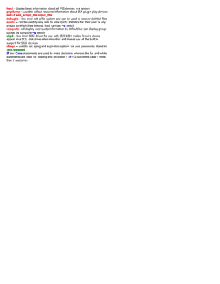 lspci - display basic information about all PCI devices in a system
pnpdump – used to collect resource information about ISA plug n play devices
sed –f sed_script_file input_file
debugfs – low level edit a file system and can be used to recover deleted files
quota – can be used by any user to view quota statistics for their user or any
groups to which they belong. Root can use –g switch
repquota will display user quota information by default but can display group
quotas by suing the –g switch
sbp2 – low level SCSI driver for use with IEEE1394 makes firewire device
appear in a SCSI disk drive when mounted and makes use of the built in
support for SCSI devices
chage – used to set aging and expiration options for user passwords stored in
/etc/passwd
If and Case statements are used to make decisions whereas the for and while
statements are used for looping and recursion – If – 2 outcomes Case – more
than 2 outcomes
 