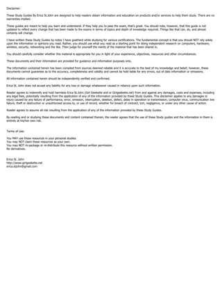Disclaimer:
These Study Guides By Erica St.John are designed to help readers obtain information and education on products and/or services to help them study. There are no
warranties implied.
These guides are meant to help you learn and understand. If they help you to pass the exam, that’s great. You should note, however, that this guide is not
updated to reflect every change that has been made to the exams in terms of topics and depth of knowledge required. Things like that can, do, and almost
certainly will change.
I have written these Study Guides by notes I have goatherd while studying for various certifications. The fundamental concept is that you should NOT rely solely
upon the information or opinions you read. Rather, you should use what you read as a starting point for doing independent research on computers, hardware,
wireless, security, networking and the like. Then judge for yourself the merits of the material that has been shared in.
You should carefully consider whether this material is appropriate for you in light of your experience, objectives, resources and other circumstances.
These documents and their information are provided for guidance and information purposes only.
The information contained herein has been compiled from sources deemed reliable and it is accurate to the best of my knowledge and belief; however, these
documents cannot guarantee as to the accuracy, completeness and validity and cannot be held liable for any errors, out of date information or omissions.
All information contained herein should be independently verified and confirmed.
Erica St. John does not accept any liability for any loss or damage whatsoever caused in reliance upon such information.
Reader agrees to indemnify and hold harmless Erica St.John (Girl Geekette and or Girlgeekette.net) from and against any damages, costs and expenses, including
any legal fees, potentially resulting from the application of any of the information provided by these Study Guides. This disclaimer applies to any damages or
injury caused by any failure of performance, error, omission, interruption, deletion, defect, delay in operation or transmission, computer virus, communication line
failure, theft or destruction or unauthorized access to, or use of record, whether for breach of contract, tort, negligence, or under any other cause of action.
Reader agrees to assume all risk resulting from the application of any of the information provided by these Study Guides.
By reading and or studying these documents and content contained therein, the reader agrees that the use of these Study guides and the information in them is
entirely at his/her own risk.
Terms of Use:
You MAY use these resources in your personal studies.
You may NOT claim these resources as your own.
You may NOT re-package or re-distribute this resource without written permission.
No derivatives.
Erica St. John
http://www.girlgeekette.net
erica.stjohn@gmail.com
 