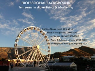 PROFESSIONAL BACKGROUND 
Ten years in Advertising & Marketing 
BigTime (Cape Town) 2013-2014 
Philip Morris (Dubai) 2009-2012 
Leo Burnett (Dubai) 2008-2009 
Young & Rubicam (Athens) 2005-2008 
Underground Films (Los Angeles) 2004 
 