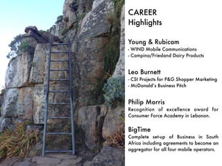 CAREER 
Highlights 
Young & Rubicam 
- WIND Mobile Communications 
- Campina/Friesland Dairy Products 
Leo Burnett 
- CSI Projects for P&G Shopper Marketing 
- McDonald’s Business Pitch 
Philip Morris 
Recognition of excellence award for 
Consumer Force Academy in Lebanon. 
BigTime 
Complete set-up of Business in South 
Africa including agreements to become an 
aggregator for all four mobile operators. 
 