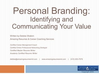 Personal Branding:
Identifying and
Communicating Your Value
Written by Debbie Shalom
Amazing Resumes & Career Coaching Services
Certified Career Management Coach
Certified Online Professional Networking Strategist
Certified Master Resume Writer
Academy Certified Resume Writer
debbie@amazingresumesmd.com | www.amazingresumesmd.com | (410) 653-7679
Copyright 2016
 
