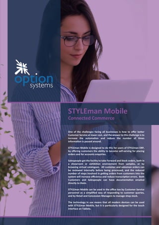 STYLEman Mobile
Connected Commerce
One of the challenges facing all businesses is how to oﬀer better
Customer Service at lower cost, and the answer to this challenge is to
increase the automation and reduce the number of times
information is passed around.
STYLEman Mobile is designed to do this for users of STYLEman ERP,
by oﬀering customers the ability to become self-serving for placing
orders and for accounts enquiries.
Salespeople get the facility to take Forward and Stock orders, both in
a showroom or exhibition environment from samples, or by
browsing virtual catalogues. All customer and salesman orders can
be reviewed internally before being processed, and the reduced
number of steps involved in getting orders from customers into the
system will increase eﬃciency and reduce transcription errors. Both
Customers and Salespeople can have documentation emailed
directly to them.
STYLEman Mobile can be used in the oﬃce too by Customer Service
personnel as a simpliﬁed way of responding to customer queries,
and by Retail and Concession Managers to manage shop stock.
The technology in use means that all modern devices can be used
with STYLEman Mobile, but it is particularly designed for the touch
interface on Tablets.
 