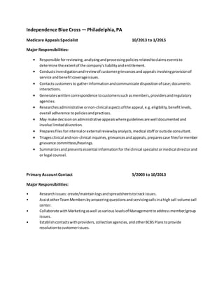 Independence Blue Cross —Philadelphia, PA
Medicare Appeals Specialist 10/2013 to 1/2015
Major Responsibilities:
 Responsible forreviewing,analyzingandprocessingpoliciesrelatedtoclaimseventsto
determine the extentof the company'sliabilityandentitlement.
 Conductsinvestigationandreview of customergrievancesandappealsinvolvingprovisionof
service andbenefitcoverageissues.
 Contactscustomersto gatherinformationandcommunicate dispositionof case;documents
interactions.
 Generateswrittencorrespondence tocustomerssuchasmembers,providersandregulatory
agencies.
 Researchesadministrative ornon-clinical aspectsof the appeal,e.g.eligibility,benefitlevels,
overall adherence topoliciesandpractices.
 May make decisiononadministrative appealswhereguidelinesare well documentedand
involve limiteddiscretion.
 Preparesfilesforinternalorexternal reviewbyanalysts,medical staff oroutside consultant.
 Triagesclinical andnon-clinical inquiries,grievancesandappeals,preparescase filesformember
grievance committees/hearings.
 Summarizesandpresentsessential informationfor the clinical specialistormedical directorand
or legal counsel.
Primary Account Contact 5/2003 to 10/2013
Major Responsibilities:
• Researchissues:create/maintainlogsandspreadsheetstotrackissues.
• AssistotherTeamMembersbyanswering questionsandservicingcallsinahighcall volume call
center.
• Collaborate withMarketingaswell asvariouslevelsof Managementtoaddressmember/group
issues.
• Establish contactswithproviders,collectionagencies,andotherBCBSPlanstoprovide
resolutiontocustomerissues.
 