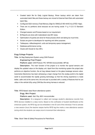  Created batch file for Daily Logical Backup, Rman backup which are taken from
automated batch files,and these backup are moved to External Hard Disk with automated
batch files.
 Configured SGA memory (Total Memory 20gb for ORACLE WE HAVE ALLOTED 16gb).
 There are no partitions done because we are having oracle 11 g 11.2.0.1.0 Standard
Edition.
 Changed session and Process based on our requirement.
 BI Reports are done with materialized view MV views.
 Optimization of queries are done for those process which are taking too much time.
 Scripts are given to developers for reporting and other purposes.
 Tablespace, rollbacksegment, undo and temporary space management.
 Database performance tuning
 Oracle with Oracle for Sev SR’s
Engg College Projects:
Title: Air Bag Deployment System using CAN Protocol
Engineering Final Project
Platform used: CAN Protocol, PIC 18F458 microcontroller, MP lab.
Description: The main function of the project is to monitor the typical sensors and
display the updated value on the display unit. Apart from this monitoring system the project also
performs an objective function, the air bag release based on the glass breakage sensors value.
Automotive Electronics has been witnessing a major change from the analog world to the digital
world to accommodate the rapidly growing technology so that the driving experience is made
better, safer and at the same time, the end-user is provided with a variety of features that he can
utilize in the vehicle & By using CAN Bus the wiring harness is reduced.
Title: RFID Based class Room attendance system.
Engg. Mini Project:
Platform used: Keil, Flip, 8051 microcontroller.
Description: It is designed to collect and manage student’s attendance records from
RFID devices installed in a class rooms. Based on the verification of student identification at the
entrances system, the RFID tag can be embedded in the ID card of the individual. First to activate
a new session (hour) the teacher swipes her/his RFID tag this marks a new attendance session
during which the students can swipe once to increment their attendance.
Title: Stock Teller & Safety Precautions for Petrol Bunk.
Page 5 of 7
 