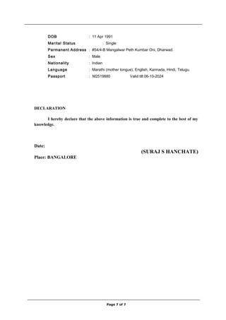 DOB : 11 Apr 1991
Marital Status : Single
Parmanent Address : #54/4-B Mangalwar Peth Kumbar Oni, Dharwad.
Sex : Male
Nationality : Indian
Language : Marathi (mother tongue), English, Kannada, Hindi, Telugu.
Passport : M2519880 Valid till:06-10-2024
DECLARATION
I hereby declare that the above information is true and complete to the best of my
knowledge.
Date:
(SURAJ S HANCHATE)
Place: BANGALORE
Page 7 of 7
 
