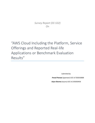 Survey Report (EE-532)
On
“AWS Cloud Including the Platform, Service
Offerings and Reported Real-life
Applications or Benchmark Evaluation
Results”
Submitted by
Praval Panwar (ppanwar) USC id 7202018688
Arjun Sharma (arjuns) USC id 2105050436
 
